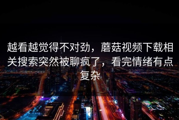 越看越觉得不对劲，蘑菇视频下载相关搜索突然被聊疯了，看完情绪有点复杂