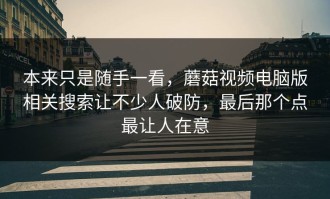 本来只是随手一看，蘑菇视频电脑版相关搜索让不少人破防，最后那个点最让人在意