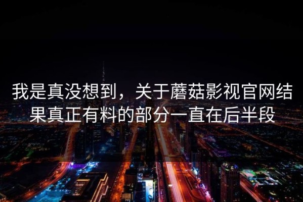 我是真没想到，关于蘑菇影视官网结果真正有料的部分一直在后半段
