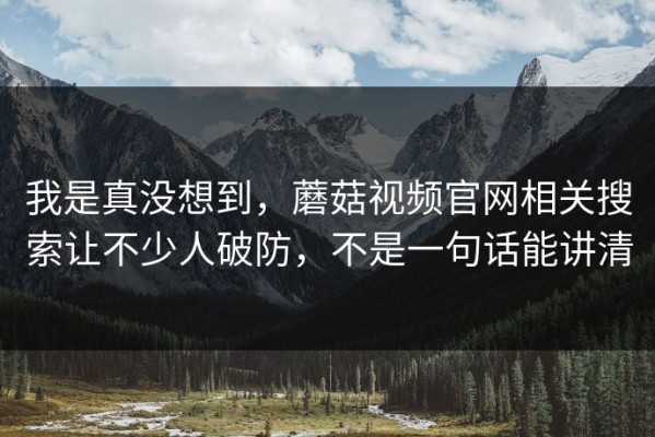 我是真没想到，蘑菇视频官网相关搜索让不少人破防，不是一句话能讲清