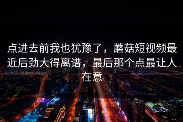 点进去前我也犹豫了，蘑菇短视频最近后劲大得离谱，最后那个点最让人在意