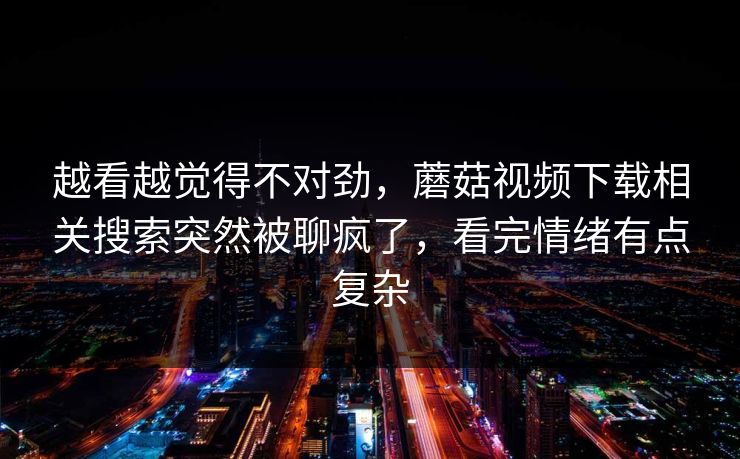 越看越觉得不对劲，蘑菇视频下载相关搜索突然被聊疯了，看完情绪有点复杂