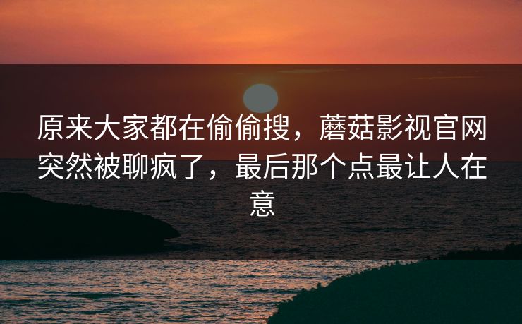 原来大家都在偷偷搜，蘑菇影视官网突然被聊疯了，最后那个点最让人在意